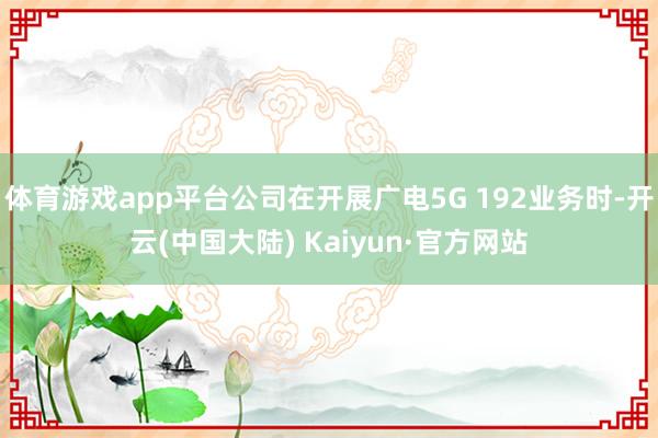 体育游戏app平台公司在开展广电5G 192业务时-开云(中国大陆) Kaiyun·官方网站