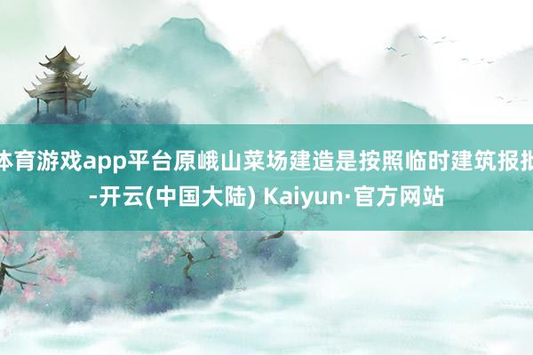 体育游戏app平台原峨山菜场建造是按照临时建筑报批-开云(中国大陆) Kaiyun·官方网站