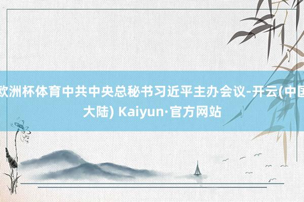欧洲杯体育中共中央总秘书习近平主办会议-开云(中国大陆) Kaiyun·官方网站