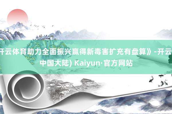 开云体育助力全面振兴赢得新毒害扩充有盘算》-开云(中国大陆) Kaiyun·官方网站