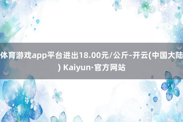 体育游戏app平台进出18.00元/公斤-开云(中国大陆) Kaiyun·官方网站