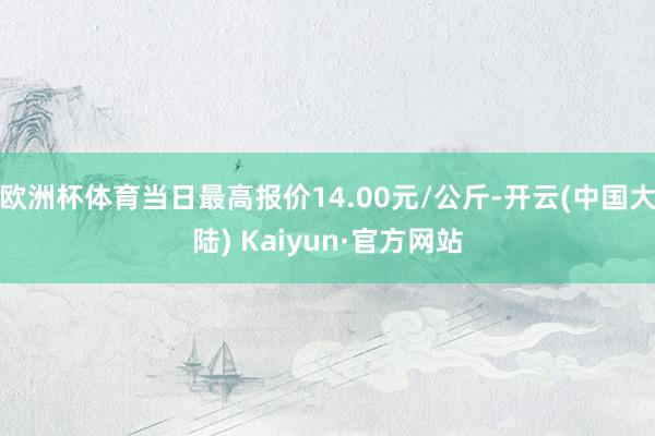 欧洲杯体育当日最高报价14.00元/公斤-开云(中国大陆) Kaiyun·官方网站