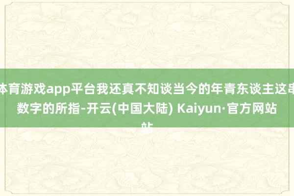 体育游戏app平台我还真不知谈当今的年青东谈主这串数字的所指-开云(中国大陆) Kaiyun·官方网站