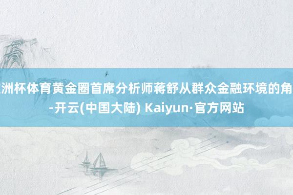 欧洲杯体育黄金圈首席分析师蒋舒从群众金融环境的角度-开云(中国大陆) Kaiyun·官方网站