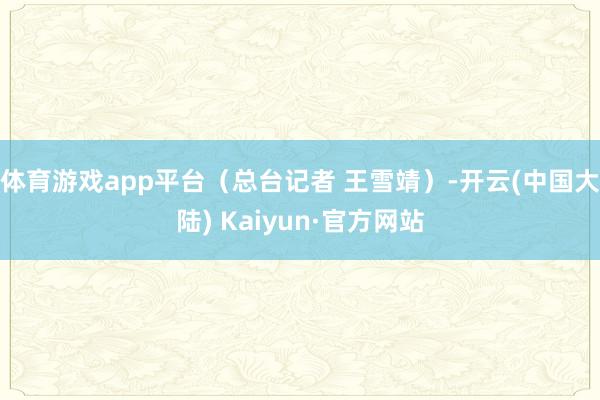 体育游戏app平台（总台记者 王雪靖）-开云(中国大陆) Kaiyun·官方网站