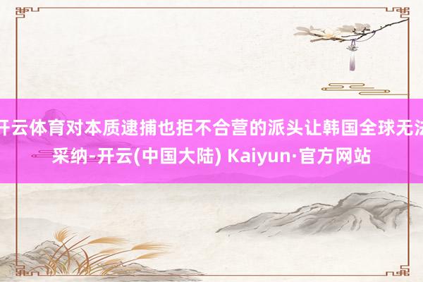 开云体育对本质逮捕也拒不合营的派头让韩国全球无法采纳-开云(中国大陆) Kaiyun·官方网站