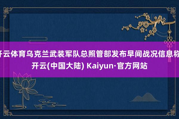 开云体育乌克兰武装军队总照管部发布早间战况信息称-开云(中国大陆) Kaiyun·官方网站