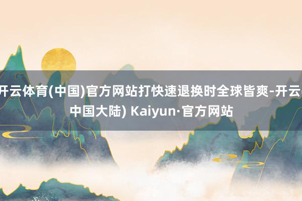 开云体育(中国)官方网站打快速退换时全球皆爽-开云(中国大陆) Kaiyun·官方网站
