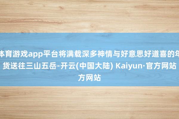 体育游戏app平台将满载深多神情与好意思好道喜的年货送往三山五岳-开云(中国大陆) Kaiyun·官方网站