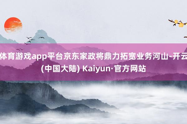 体育游戏app平台京东家政将鼎力拓宽业务河山-开云(中国大陆) Kaiyun·官方网站