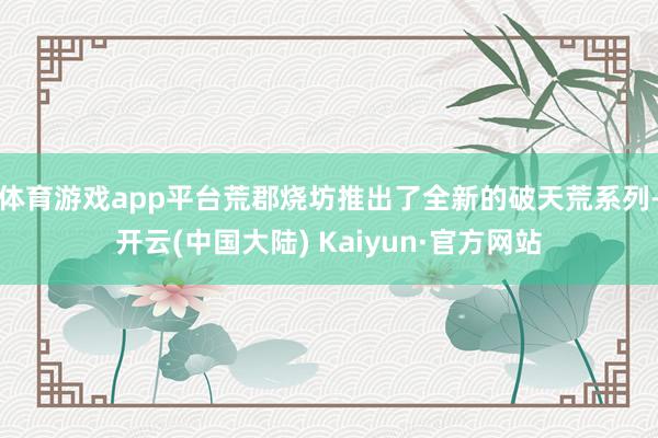 体育游戏app平台荒郡烧坊推出了全新的破天荒系列-开云(中国大陆) Kaiyun·官方网站