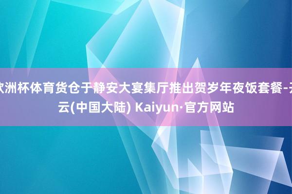 欧洲杯体育货仓于静安大宴集厅推出贺岁年夜饭套餐-开云(中国大陆) Kaiyun·官方网站