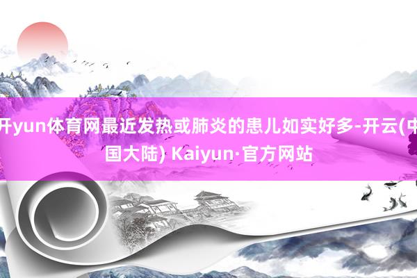 开yun体育网最近发热或肺炎的患儿如实好多-开云(中国大陆) Kaiyun·官方网站