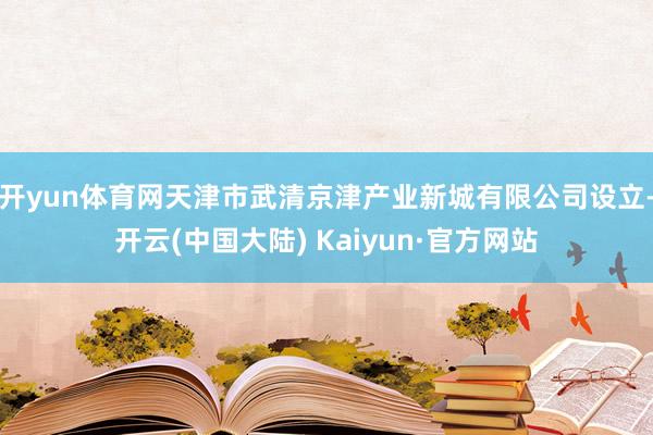 开yun体育网天津市武清京津产业新城有限公司设立-开云(中国大陆) Kaiyun·官方网站