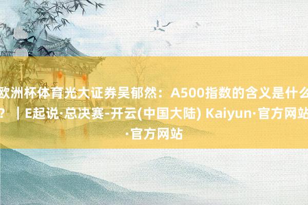 欧洲杯体育光大证券吴郁然：A500指数的含义是什么？｜E起说·总决赛-开云(中国大陆) Kaiyun·官方网站