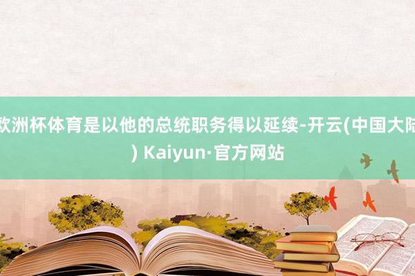 欧洲杯体育是以他的总统职务得以延续-开云(中国大陆) Kaiyun·官方网站