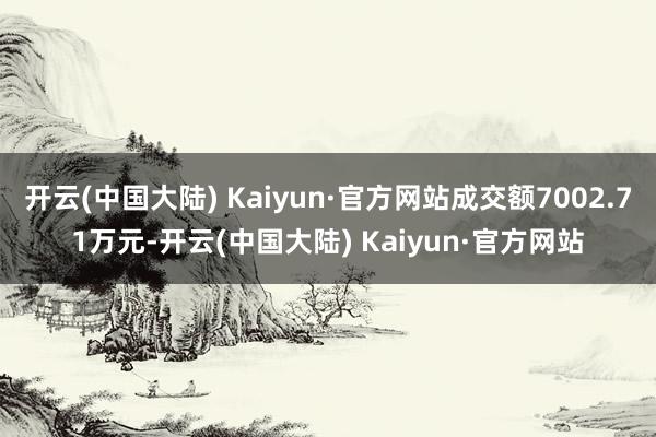 开云(中国大陆) Kaiyun·官方网站成交额7002.71万元-开云(中国大陆) Kaiyun·官方网站