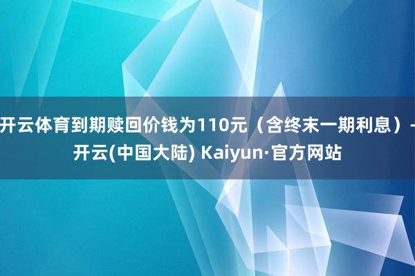 开云体育到期赎回价钱为110元（含终末一期利息）-开云(中国大陆) Kaiyun·官方网站