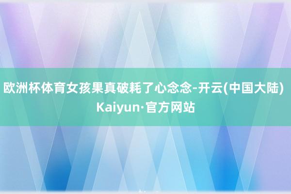 欧洲杯体育女孩果真破耗了心念念-开云(中国大陆) Kaiyun·官方网站
