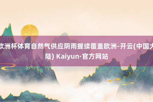 欧洲杯体育自然气供应阴雨握续覆盖欧洲-开云(中国大陆) Kaiyun·官方网站