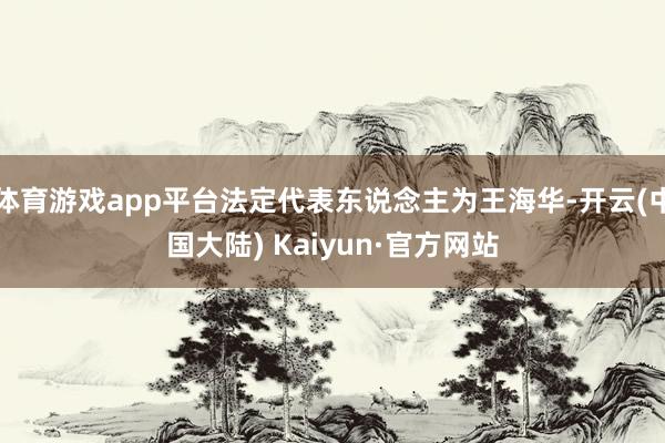 体育游戏app平台法定代表东说念主为王海华-开云(中国大陆) Kaiyun·官方网站