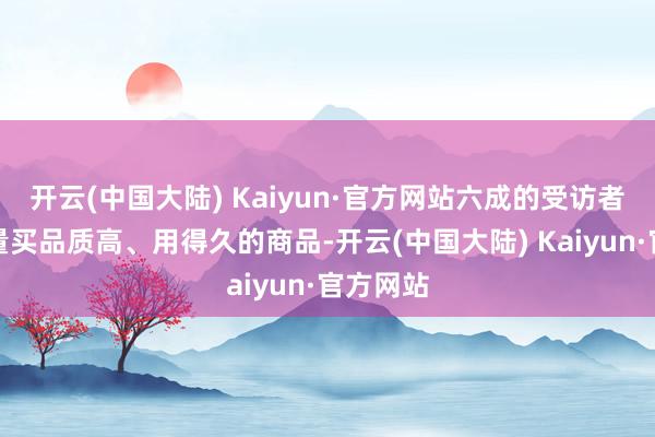 开云(中国大陆) Kaiyun·官方网站六成的受访者忻悦尽量买品质高、用得久的商品-开云(中国大陆) Kaiyun·官方网站