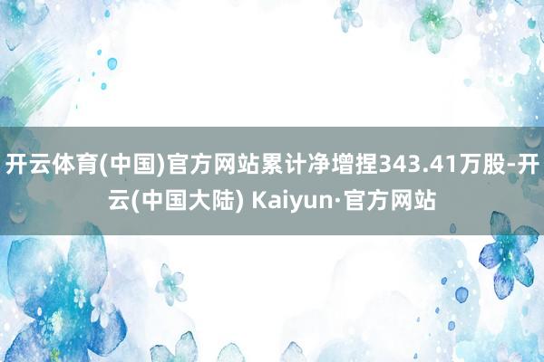 开云体育(中国)官方网站累计净增捏343.41万股-开云(中国大陆) Kaiyun·官方网站